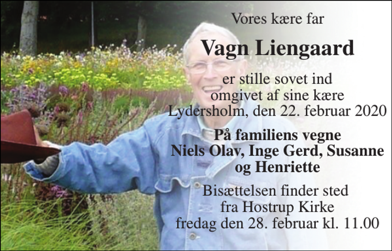 <p>Vores kære far<br />Vagn Liengaard​<br />er stille sovet ind omgivet af sine kære Lydersholm, den 22. februar 2020<br />På familiens vegne Niels Olav, Inge Gerd, Susanne og Henriette<br />Bisættelsen​ finder sted fra Hostrup Kirke​ fredag den 28. februar​ kl. 11.00</p>