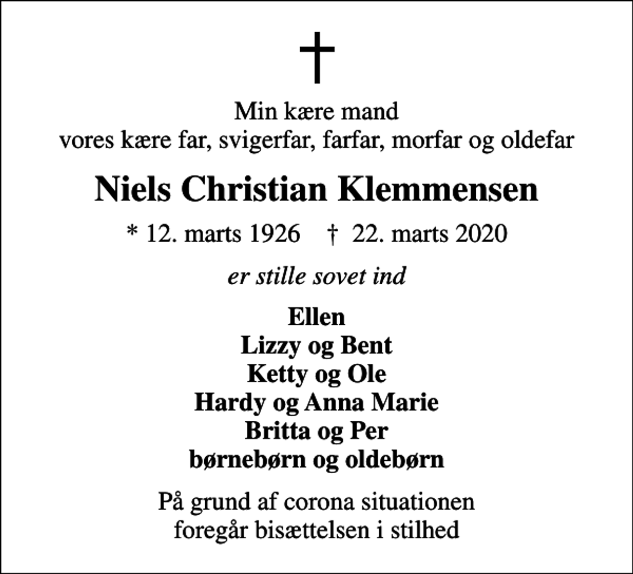 <p>Min kære mand vores kære far, svigerfar, farfar, morfar og oldefar<br />Niels Christian Klemmensen<br />* 12. marts 1926 ✝ 22. marts 2020<br />er stille sovet ind<br />Ellen Lizzy og Bent Ketty og Ole Hardy og Anna Marie Britta og Per børnebørn og oldebørn<br />På grund af corona situationen foregår bisættelsen i stilhed</p>