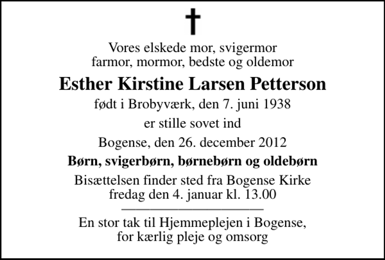 <p>Vores elskede mor, svigermor farmor, mormor, bedste og oldemor<br />Esther Kirstine Larsen Petterson<br />født i Brobyværk, den 7. juni 1938<br />er stille sovet ind<br />Bogense, den 26. december 2012<br />Børn, svigerbørn, børnebørn og oldebørn<br />Bisættelsen finder sted fra Bogense Kirke fredag den 4. januar kl. 13.00 En stor tak til Hjemmeplejen i Bogense, for kærlig pleje og omsorg</p>