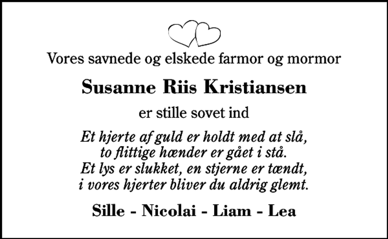 <p>Vores savnede og elskede farmor og mormor<br />Susanne Riis Kristiansen<br />er stille sovet ind<br />Et hjerte af guld er holdt med at slå, to flittige hænder er gået i stå. Et lys er slukket, en stjerne er tændt, i vores hjerter bliver du aldrig glemt.<br />Sille - Nicolai - Liam - Lea</p>
