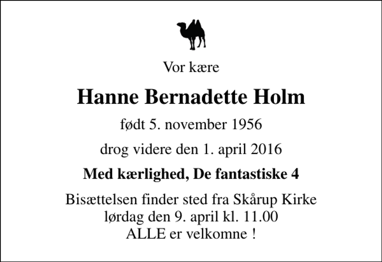 <p>Vor kære<br />Hanne Bernadette Holm<br />født 5. november 1956<br />drog videre den 1. april 2016<br />Med kærlighed, De fantastiske 4<br />Bisættelsen finder sted fra Skårup Kirke lørdag den 9. april kl. 11.00 ALLE er velkomne !</p>