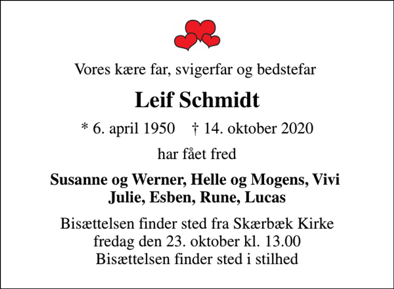 <p>Vores kære far, svigerfar og bedstefar<br />Leif Schmidt<br />* 6. april 1950 ✝ 14. oktober 2020<br />har fået fred<br />Susanne og Werner, Helle og Mogens, Vivi Julie, Esben, Rune, Lucas<br />Bisættelsen finder sted fra Skærbæk Kirke fredag den 23. oktober kl. 13.00 Bisættelsen finder sted i stilhed</p>