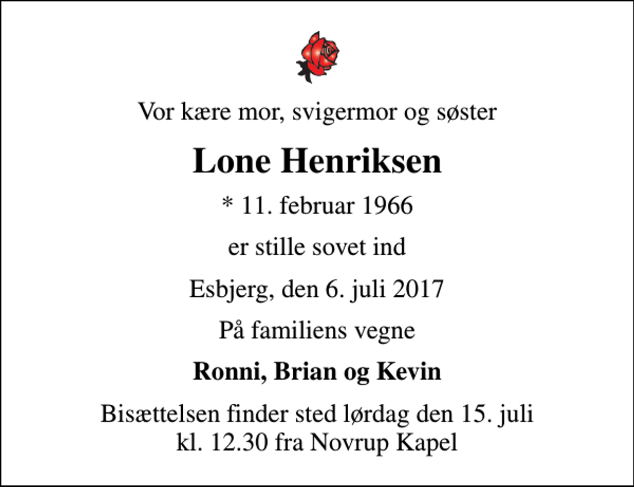 <p>Vor kære mor, svigermor og søster<br />Lone Henriksen<br />* 11. februar 1966<br />er stille sovet ind<br />Esbjerg, den 6. juli 2017<br />På familiens vegne<br />Ronni, Brian og Kevin<br />Bisættelsen finder sted lørdag den 15. juli kl. 12.30 fra Novrup Kapel</p>