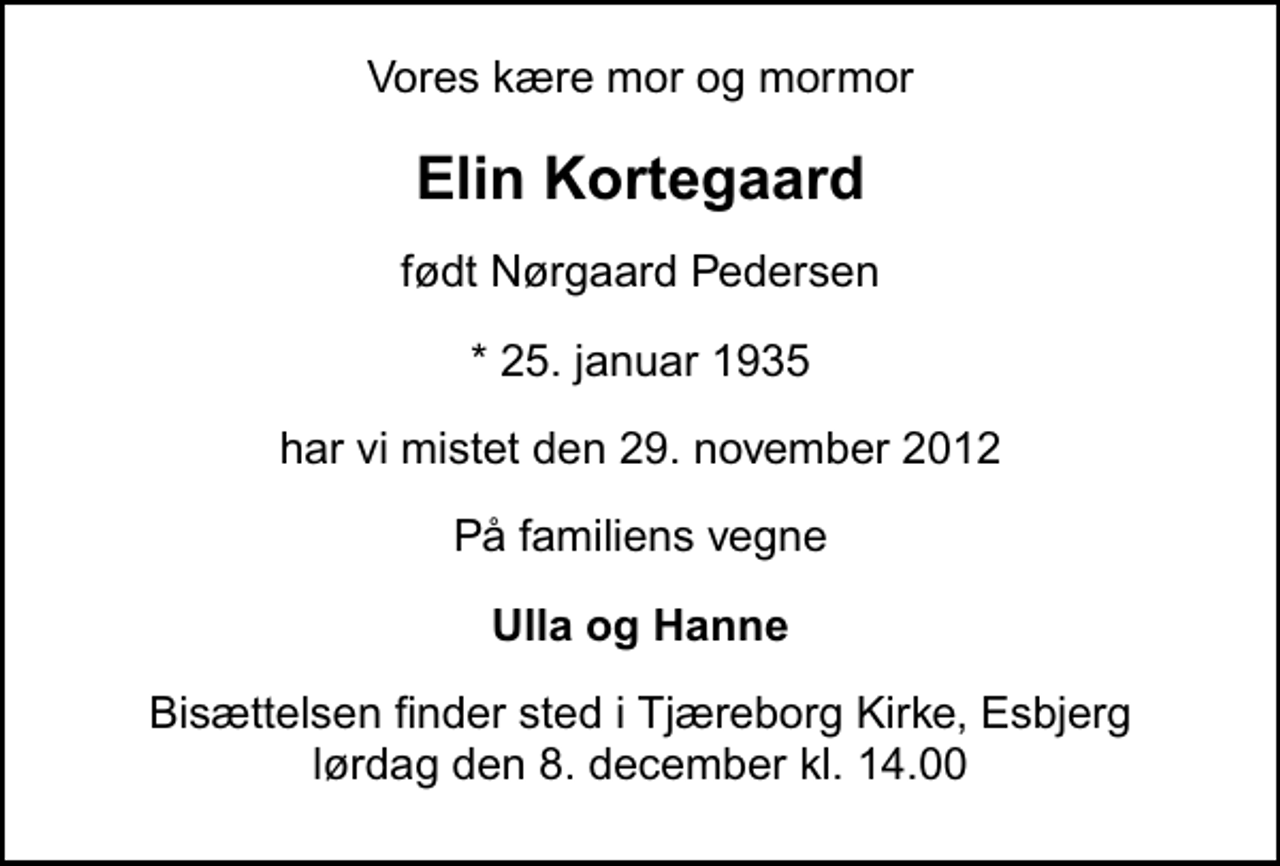 <p>Vores kære mor og mormor<br />Elin Kortegaard<br />født Nørgaard Pedersen<br />* 25. januar 1935<br />har vi mistet den 29. november 2012<br />På familiens vegne<br />Ulla og Hanne<br />Bisættelsen finder sted i Tjæreborg Kirke, Esbjerg lørdag den 8. december kl. 14.00</p>