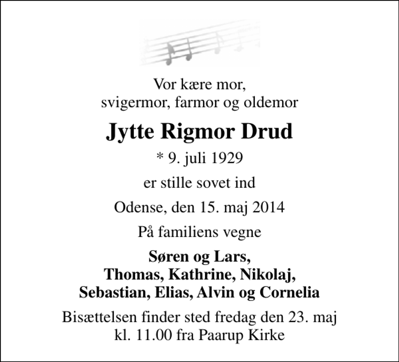 <p>Vor kære mor, svigermor, farmor og oldemor<br />Jytte Rigmor Drud<br />* 9. juli 1929<br />er stille sovet ind<br />Odense, den 15. maj 2014<br />På familiens vegne<br />Søren og Lars, Thomas, Kathrine, Nikolaj, Sebastian, Elias, Alvin og Cornelia<br />Bisættelsen finder sted fredag den 23. maj kl. 11.00 fra Paarup Kirke</p>