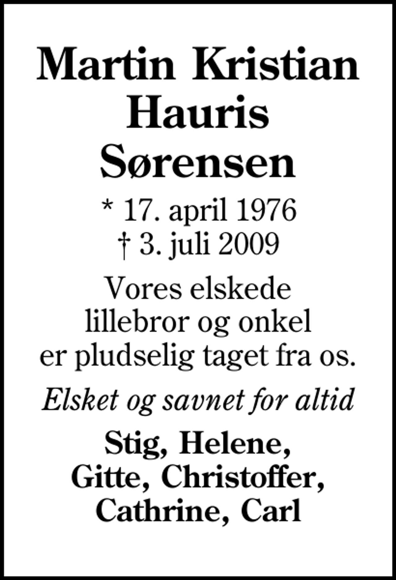 <p>Martin Kristian Hauris Sørensen<br />* 17. april 1976<br />✝ 3. juli 2009<br />Vores elskede lillebror og onkel er pludselig taget fra os.<br />Elsket og savnet for altid<br />Stig, Helene, Gitte, Christoffer, Cathrine, Carl</p>
