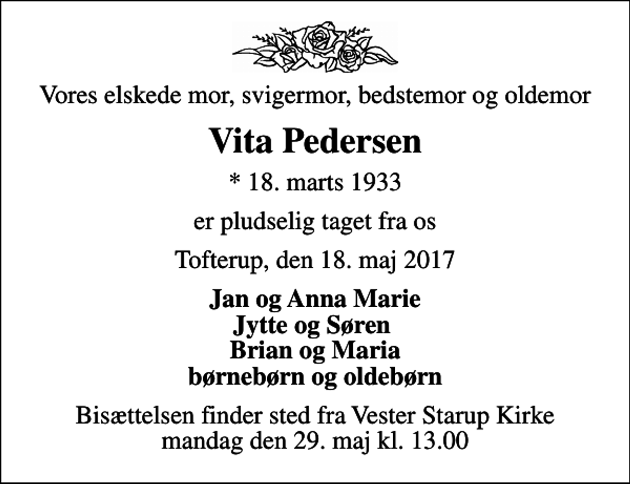 <p>Vores elskede mor, svigermor, bedstemor og oldemor<br />Vita Pedersen<br />* 18. marts 1933<br />er pludselig taget fra os<br />Tofterup, den 18. maj 2017<br />Jan og Anna Marie Jytte og Søren Brian og Maria børnebørn og oldebørn<br />Bisættelsen finder sted fra Vester Starup Kirke mandag den 29. maj kl. 13.00</p>