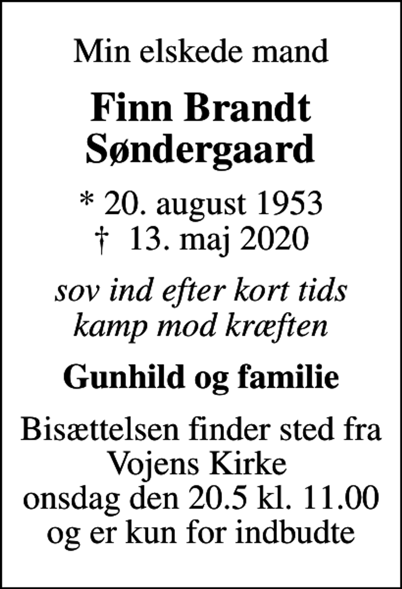 <p>Min elskede mand<br />Finn Brandt Søndergaard<br />* 20. august 1953<br />✝ 13. maj 2020<br />sov ind efter kort tids kamp mod kræften<br />Gunhild og familie<br />Bisættelsen finder sted fra Vojens Kirke onsdag den 20. maj kl. 11.00<br />Bisættelsen finder sted fra Vojens Kirke onsdag den 20.5 kl. 11.00 og er kun for indbudte</p>