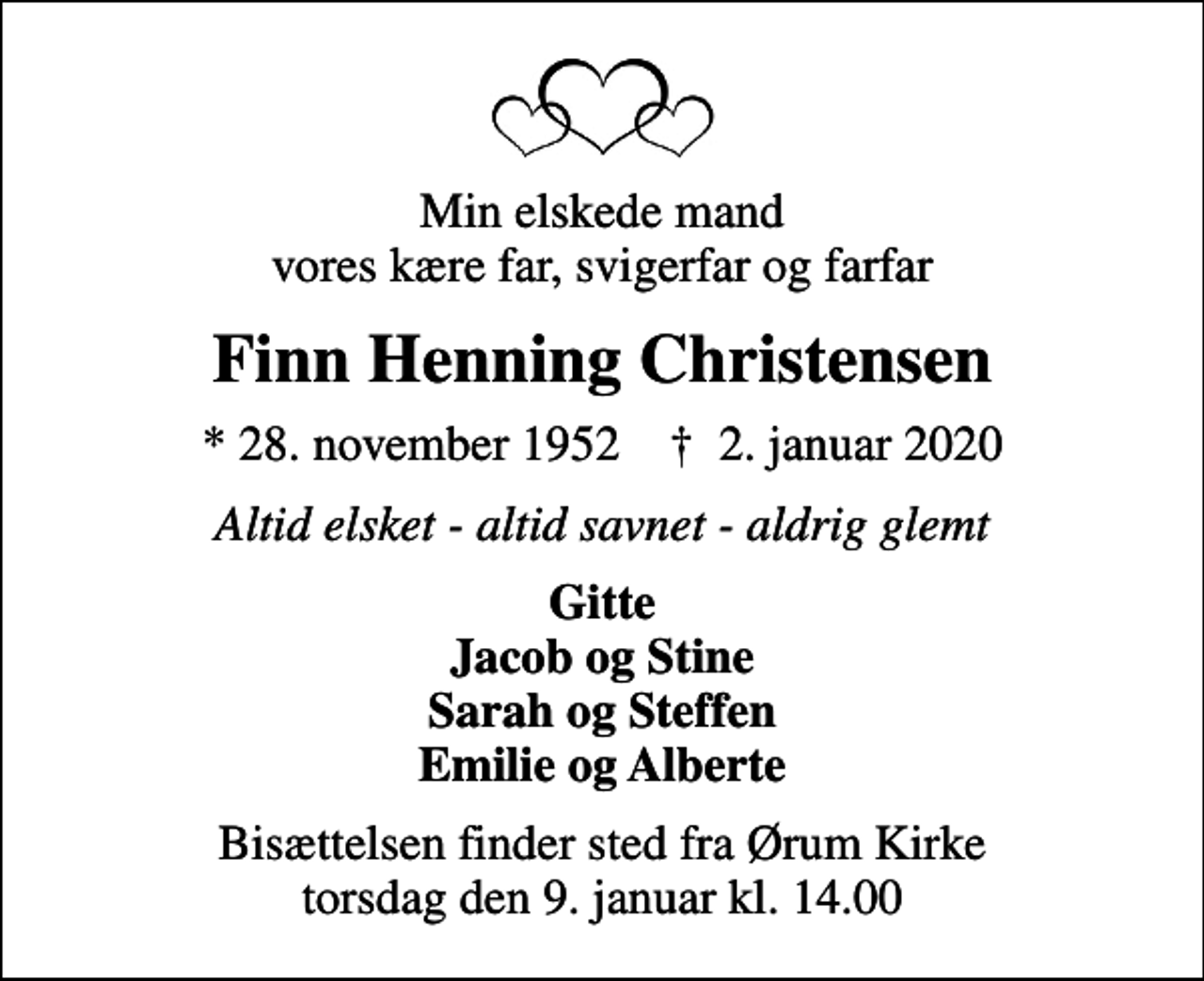<p>Min elskede mand vores kære far, svigerfar og farfar<br />Finn Henning Christensen<br />* 28. november 1952 ✝ 2. januar 2020<br />Altid elsket - altid savnet - aldrig glemt<br />Gitte Jacob og Stine Sarah og Steffen Emilie og Alberte<br />Bisættelsen finder sted fra Ørum Kirke torsdag den 9. januar kl. 14.00</p>