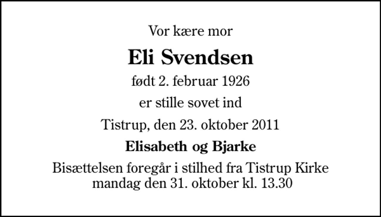 <p>Vor kære mor<br />Eli Svendsen<br />født 2. februar 1926<br />er stille sovet ind<br />Tistrup, den 23. oktober 2011<br />Elisabeth og Bjarke<br />Bisættelsen foregår i stilhed fra Tistrup Kirke mandag den 31. oktober kl. 13.30</p>