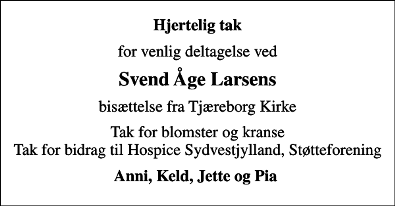 <p>Hjertelig tak<br />for venlig deltagelse ved<br />Svend Åge Larsens<br />bisættelse fra Tjæreborg Kirke<br />Tak for blomster og kranse Tak for bidrag til Hospice Sydvestjylland, Støtteforening<br />Anni, Keld, Jette og Pia</p>