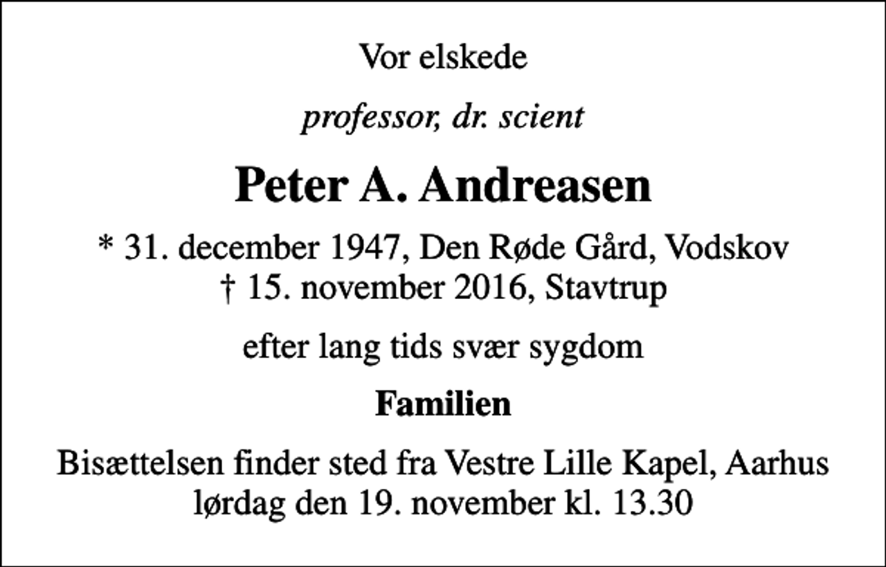 <p>Vor elskede<br />professor, dr. scient<br />Peter A. Andreasen<br />* 31. december 1947, Den Røde Gård, Vodskov 15. november 2016, Stavtrup<br />efter lang tids svær sygdom<br />Familien<br />Bisættelsen finder sted fra Vestre Lille Kapel, Aarhus lørdag den 19. november kl. 13.30</p>