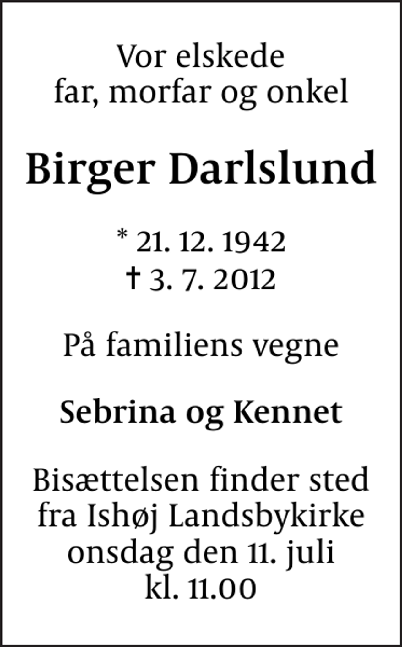 <p>Vor elskede far, morfar og onkel<br />Birger Darlslund<br />* 21.12.1942<br />✝ 3.7.2012<br />På familiens vegne<br />Sebrina og Kennet<br />Bisættelsen finder sted fra Ishøj Landsbykirke onsdag den 11. juli kl. 11.00</p>