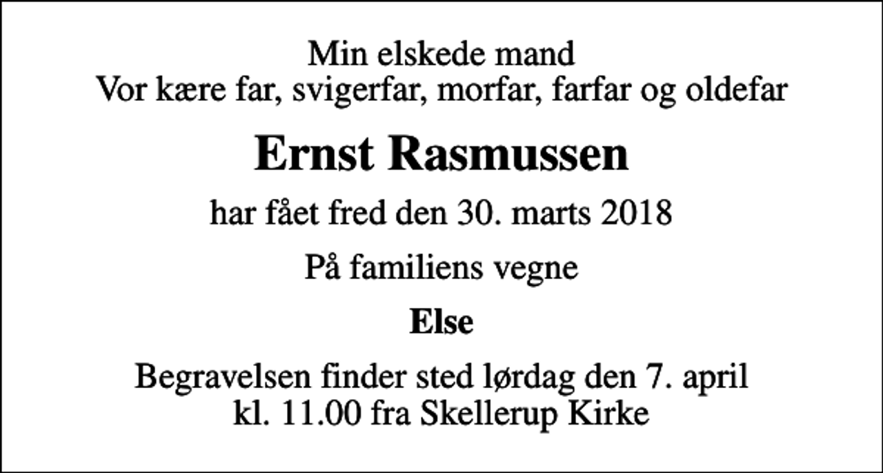 <p>Min elskede mand Vor kære far, svigerfar, morfar, farfar og oldefar<br />Ernst Rasmussen<br />har fået fred den 30. marts 2018<br />På familiens vegne<br />Else<br />Begravelsen finder sted lørdag den 7. april kl. 11.00 fra Skellerup Kirke</p>