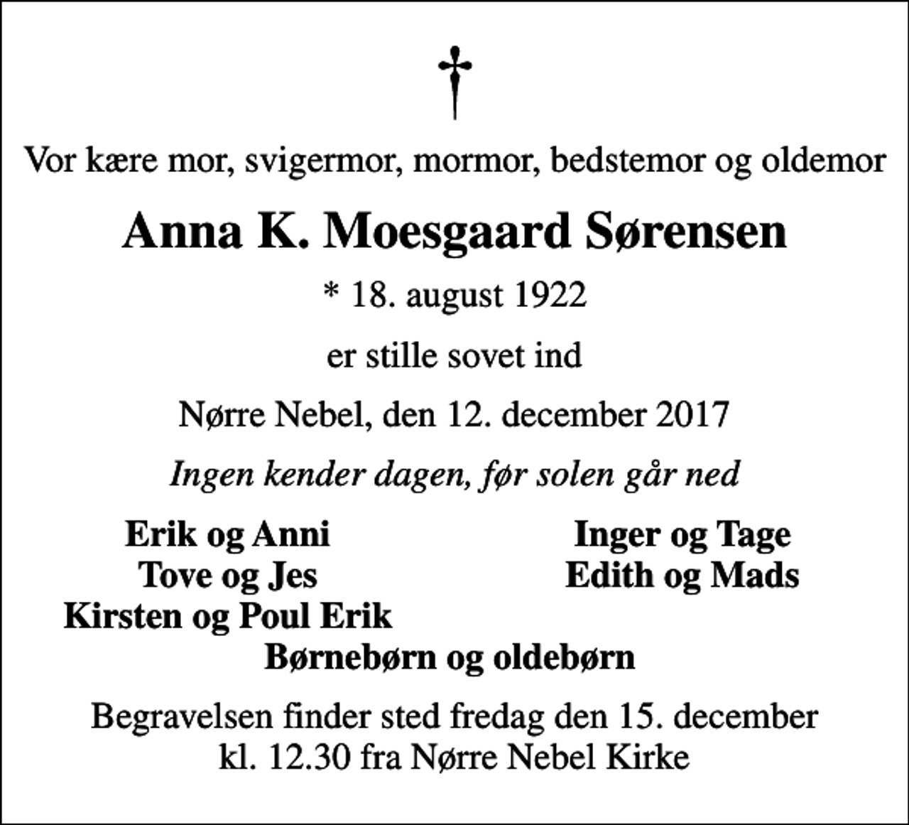 <p>Vor kære mor, svigermor, mormor, bedstemor og oldemor<br />Anna K. Moesgaard Sørensen<br />* 18. august 1922<br />er stille sovet ind<br />Nørre Nebel, den 12. december 2017<br />Ingen kender dagen, før solen går ned<br />Erik og Anni<br />Inger og Tage<br />Tove og Jes<br />Edith og Mads<br />Kirsten og Poul Erik<br />Begravelsen finder sted fredag den 15. december kl. 12.30 fra Nørre Nebel Kirke</p>