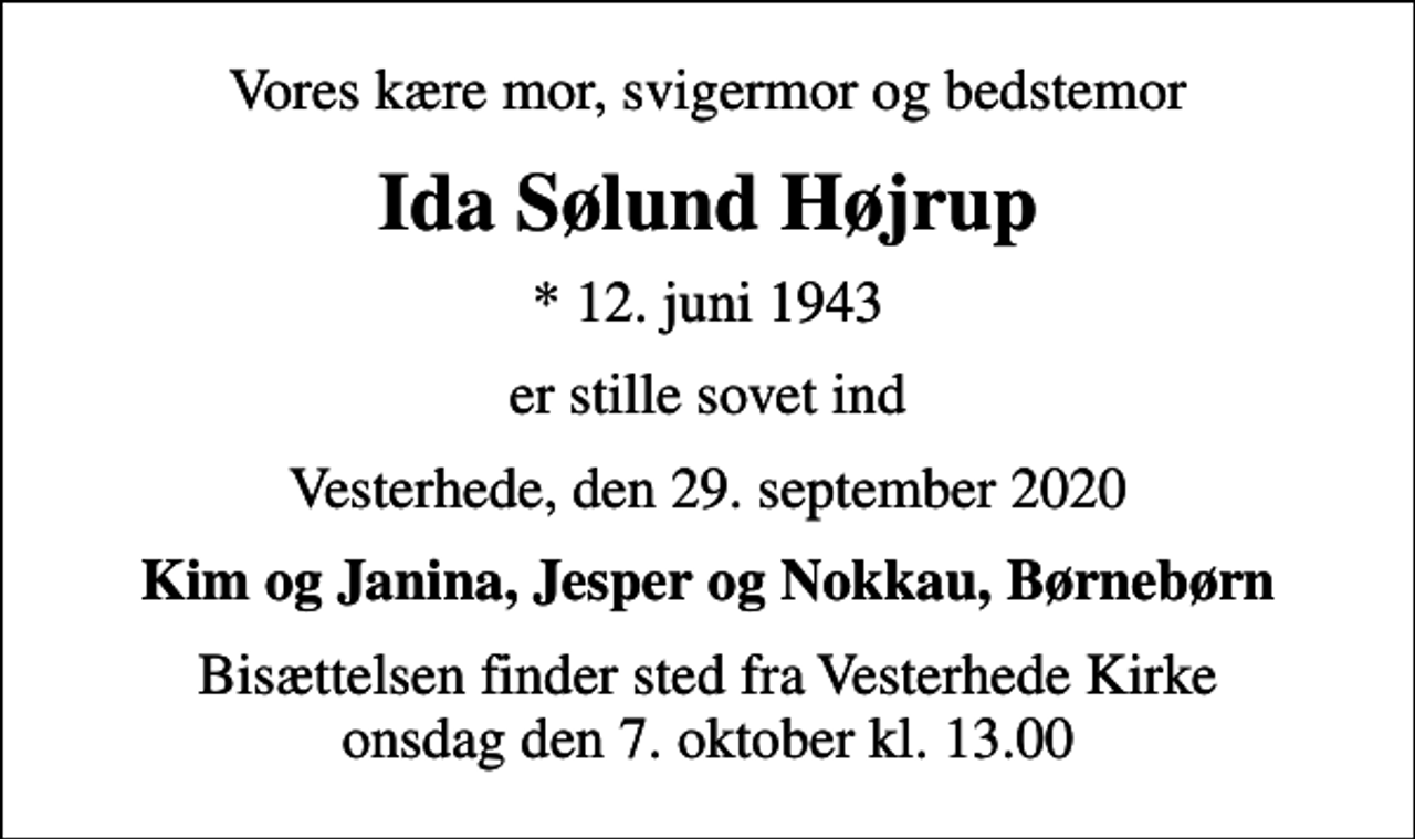 <p>Vores kære mor, svigermor og bedstemor<br />Ida Sølund Højrup<br />* 12. juni 1943<br />er stille sovet ind<br />Vesterhede, den 29. september 2020<br />Kim og Janina, Jesper og Nokkau, Børnebørn<br />Bisættelsen finder sted fra Vesterhede Kirke onsdag den 7. oktober kl. 13.00</p>