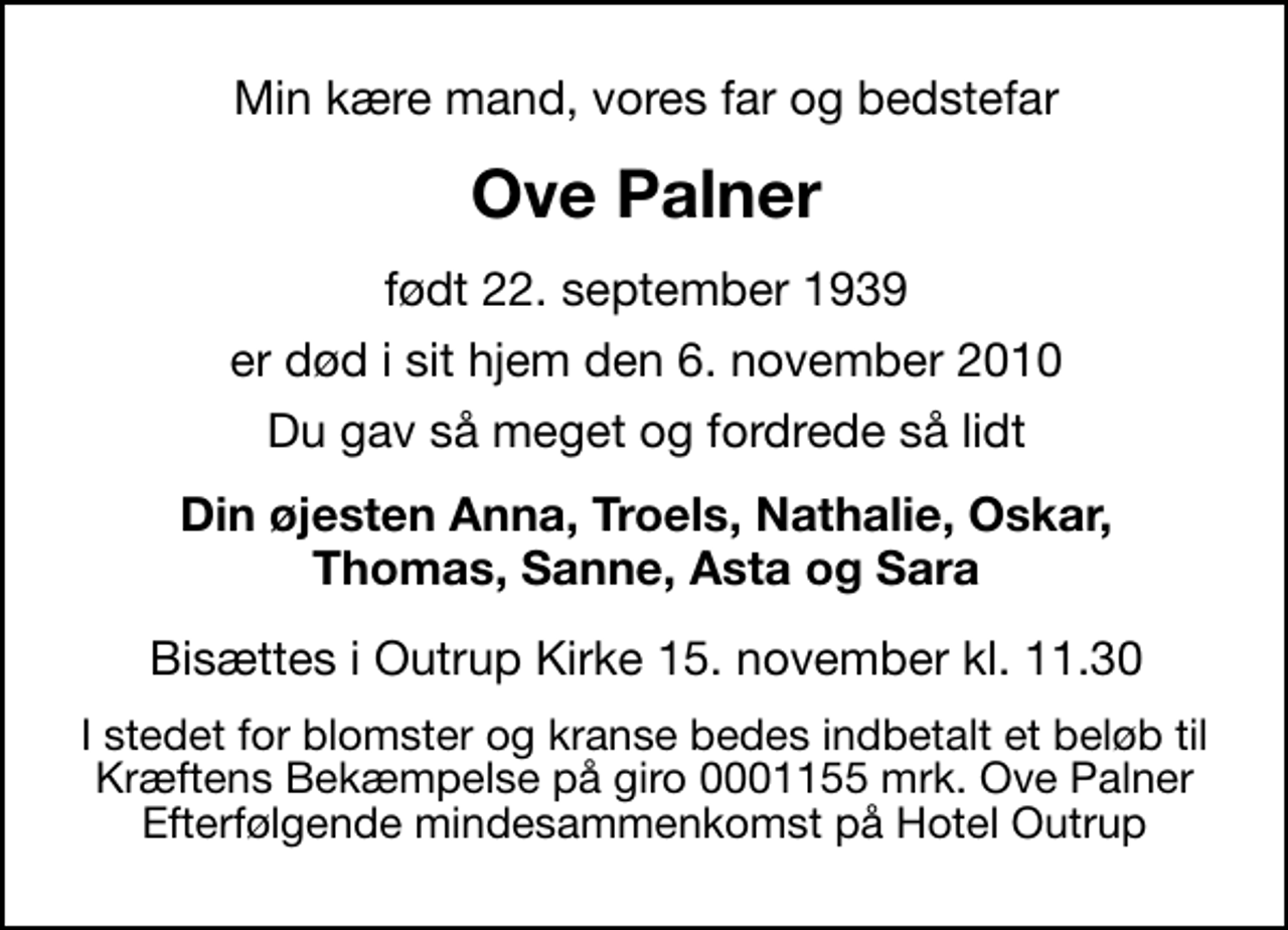 <p>Min kære mand, vores far og bedstefar<br />Ove Palner<br />født 22. september 1939<br />er død i sit hjem den 6. november 2010<br />Du gav så meget og fordrede så lidt<br />Din øjesten Anna, Troels, Nathalie, Oskar, Thomas, Sanne, Asta og Sara<br />Bisættes i Outrup Kirke 15. november kl. 11.30<br />I stedet for evt. blomster kan man betænke<br />Kræftens Bekæmpelse reg.4183konto0001155mrk. Ove<br />Palner<br />I stedet for blomster og kranse bedes indbetalt et beløb til Kræftens Bekæmpelse på giro 0001155 mrk. Ove Palner Efterfølgende mindesammenkomst på Hotel Outrup</p>