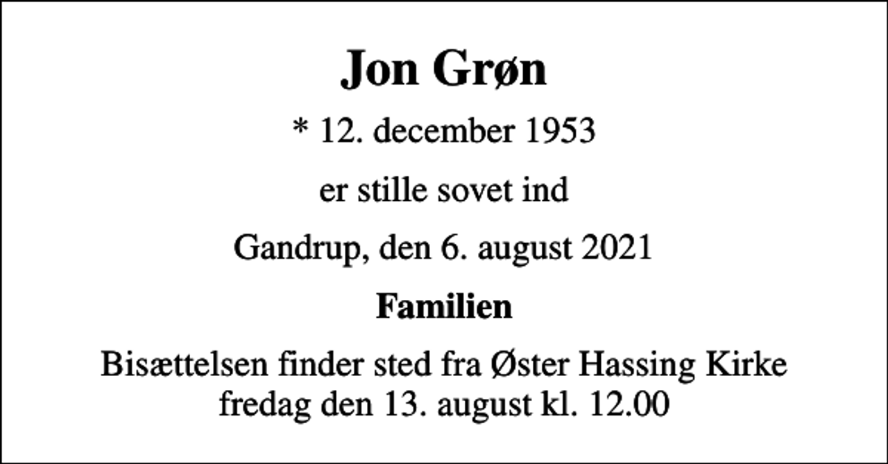 <p>Jon Grøn<br />* 12. december 1953<br />er stille sovet ind<br />Gandrup, den 6. august 2021<br />Familien<br />Bisættelsen finder sted fra Øster Hassing Kirke fredag den 13. august kl. 12.00</p>