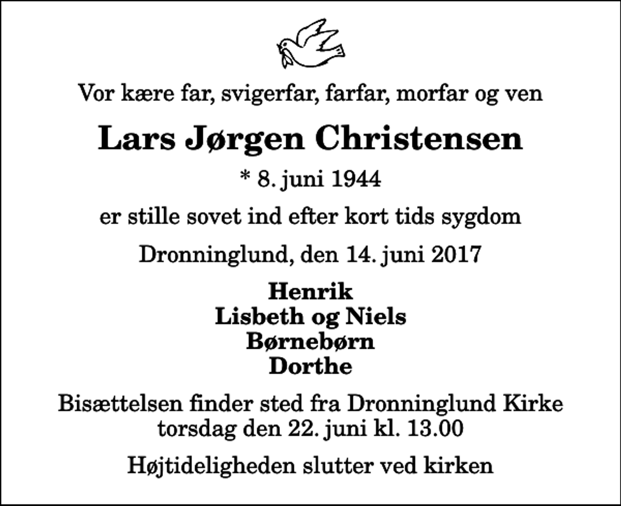 <p>Vor kære far, svigerfar, farfar, morfar og ven<br />Lars Jørgen Christensen<br />* 8. juni 1944<br />er stille sovet ind efter kort tids sygdom<br />Dronninglund, den 14. juni 2017<br />Henrik Lisbeth og Niels Børnebørn Dorthe<br />Bisættelsen finder sted fra Dronninglund Kirke torsdag den 22. juni kl. 13.00 Højtideligheden slutter ved kirken</p>