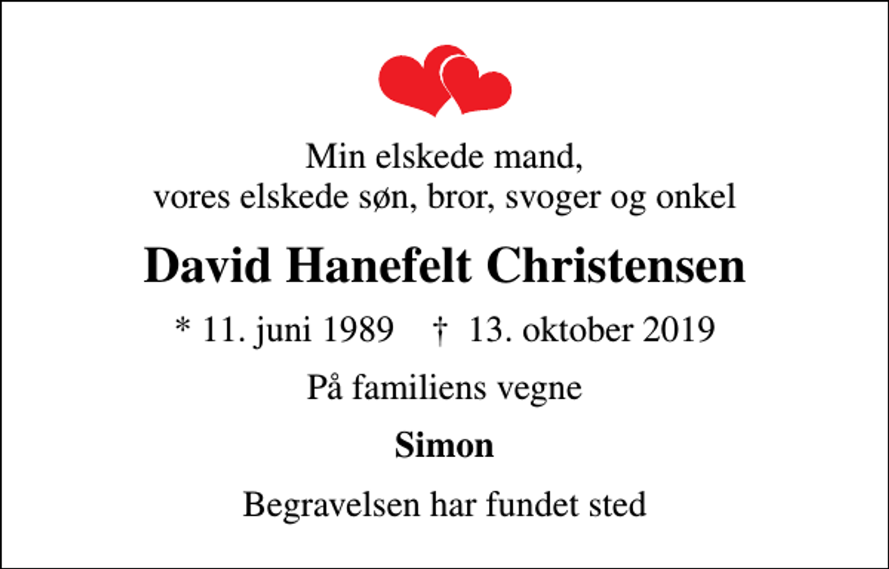 <p>Min elskede mand, vores elskede søn, bror, svoger og onkel<br />David Hanefelt Christensen<br />* 11. juni 1989 ✝ 13. oktober 2019<br />På familiens vegne<br />Simon<br />Begravelsen har fundet sted</p>