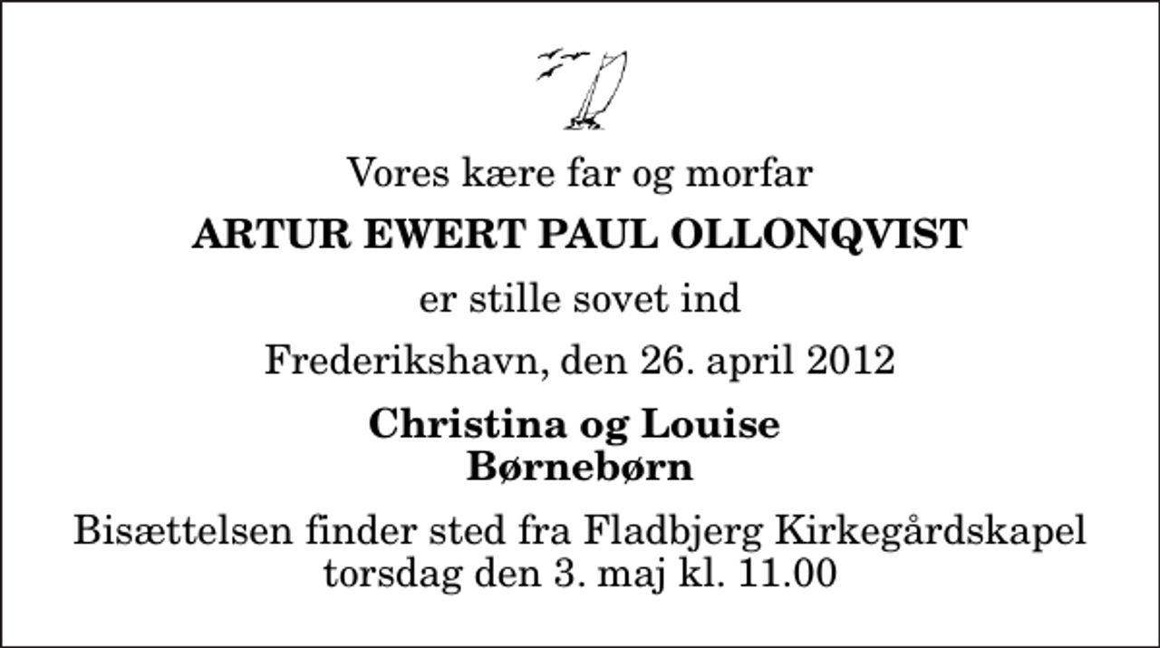 <p>Vores kære far og morfar<br />Artur Ewert Paul Ollonqvist<br />er stille sovet ind<br />Frederikshavn, den 26. april 2012<br />Christina og Louise Børnebørn<br />Bisættelsen finder sted fra Fladbjerg Kirkegårdskapel torsdag den 3. maj kl. 11.00</p>