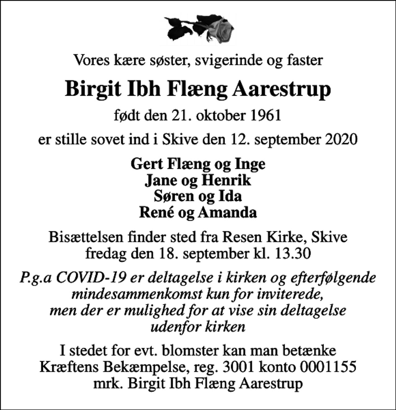 <p>Vores kære søster, svigerinde og faster<br />Birgit Ibh Flæng Aarestrup<br />født den 21. oktober 1961<br />er stille sovet ind i Skive den 12. september 2020<br />Gert Flæng og Inge Jane og Henrik Søren og Ida René og Amanda<br />Bisættelsen finder sted fra Resen Kirke, Skive fredag den 18. september kl. 13.30<br />P.g.a COVID-19 er deltagelse i kirken og efterfølgende mindesammenkomst kun for inviterede, men der er mulighed for at vise sin deltagelse udenfor kirken<br />I stedet for evt. blomster kan man betænke<br />Kræftens Bekæmpelse reg.3001konto0001155mrk. Birgit Ibh Flæng<br />Aarestrup</p>