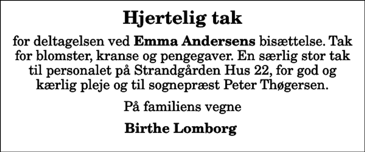 <p>Hjertelig tak<br />for deltagelsen ved <em>Emma Andersens </em>bisættelse. Tak for blomster, kranse og pengegaver. En særlig stor tak til personalet på Strandgården Hus 22, for god og kærlig pleje og til sognepræst Peter Thøgersen.<br />På familiens vegne<br />Birthe Lomborg</p>