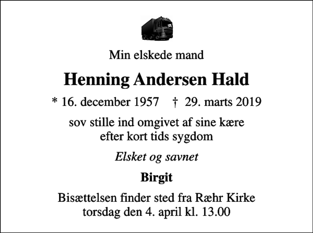 <p>Min elskede mand<br />Henning Andersen Hald<br />* 16. december 1957 ✝ 29. marts 2019<br />sov stille ind omgivet af sine kære efter kort tids sygdom<br />Elsket og savnet<br />Birgit<br />Bisættelsen finder sted fra Ræhr Kirke torsdag den 4. april kl. 13.00</p>