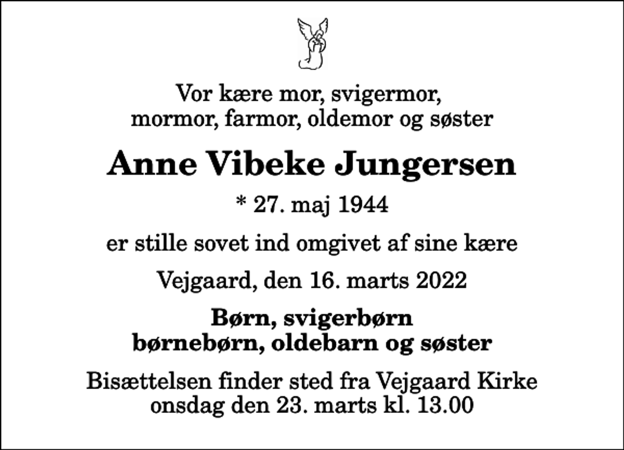 <p>Vor kære mor, svigermor, mormor, farmor, oldemor og søster<br />Anne Vibeke Jungersen<br />* 27. maj 1944<br />er stille sovet ind omgivet af sine kære<br />Vejgaard, den 16. marts 2022<br />Børn, svigerbørn børnebørn, oldebarn og søster<br />Bisættelsen finder sted fra Vejgaard Kirke onsdag den 23. marts kl. 13.00</p>
