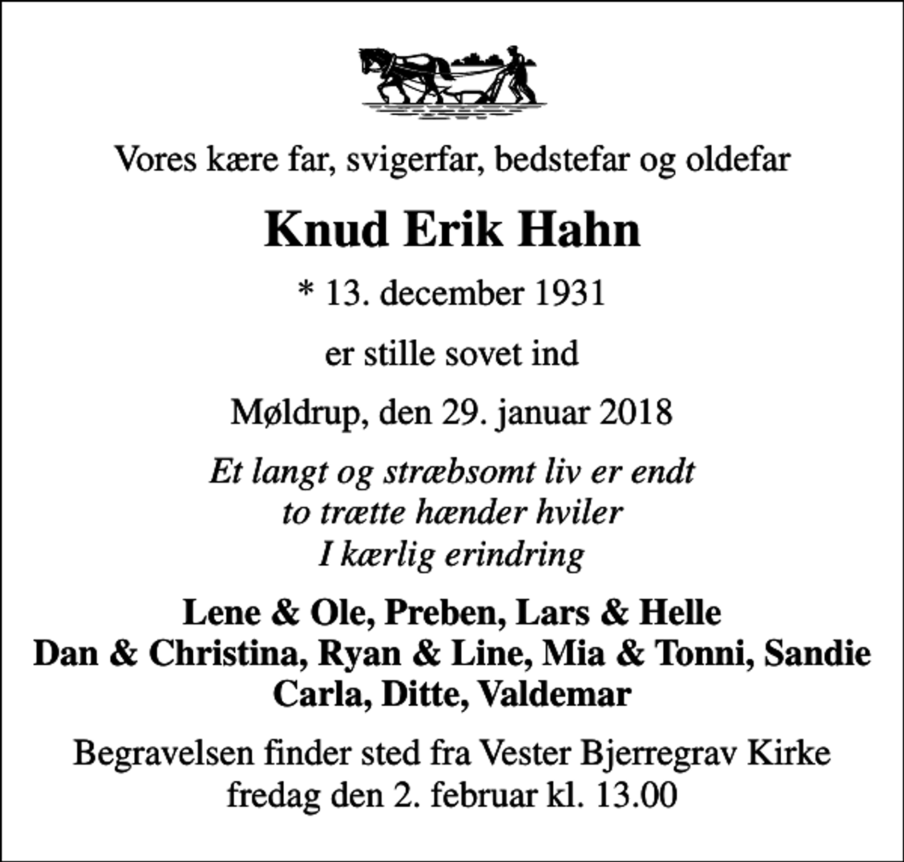 <p>Vores kære far, svigerfar, bedstefar og oldefar<br />Knud Erik Hahn<br />* 13. december 1931<br />er stille sovet ind<br />Møldrup, den 29. januar 2018<br />Et langt og stræbsomt liv er endt to trætte hænder hviler I kærlig erindring<br />Lene &amp; Ole, Preben, Lars &amp; Helle Dan &amp; Christina, Ryan &amp; Line, Mia &amp; Tonni, Sandie Carla, Ditte, Valdemar<br />Begravelsen finder sted fra Vester Bjerregrav Kirke fredag den 2. februar kl. 13.00</p>