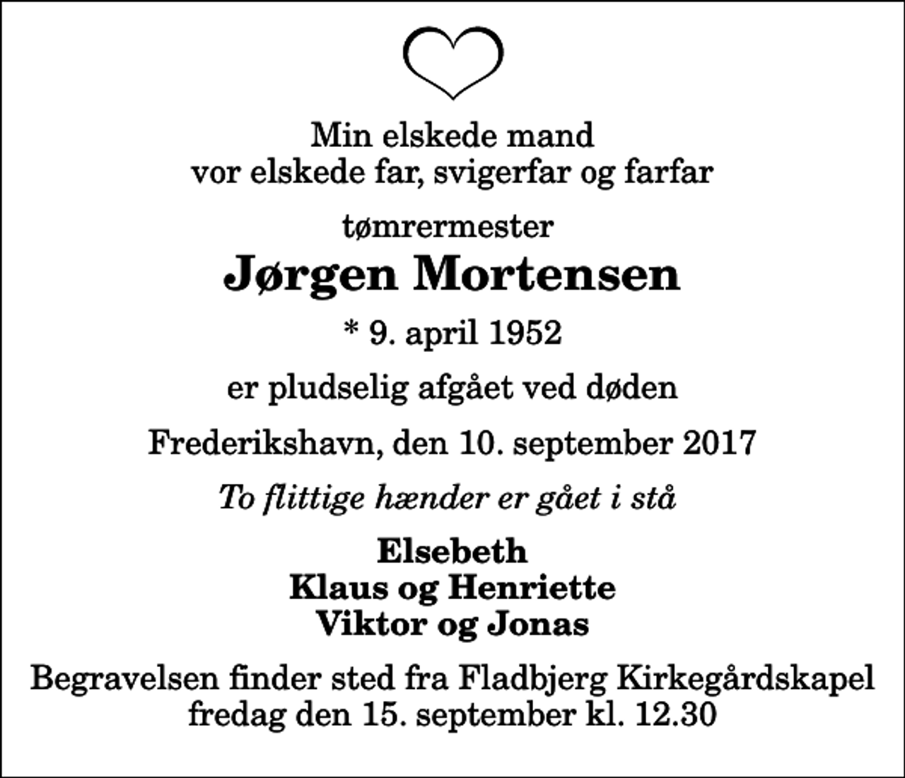 <p>Min elskede mand vor elskede far, svigerfar og farfar<br />tømrermester<br />Jørgen Mortensen<br />* 9. april 1952<br />er pludselig afgået ved døden<br />Frederikshavn, den 10. september 2017<br />To flittige hænder er gået i stå<br />Elsebeth Klaus og Henriette Viktor og Jonas<br />Begravelsen finder sted fra Fladbjerg Kirkegårdskapel fredag den 15. september kl. 12.30</p>