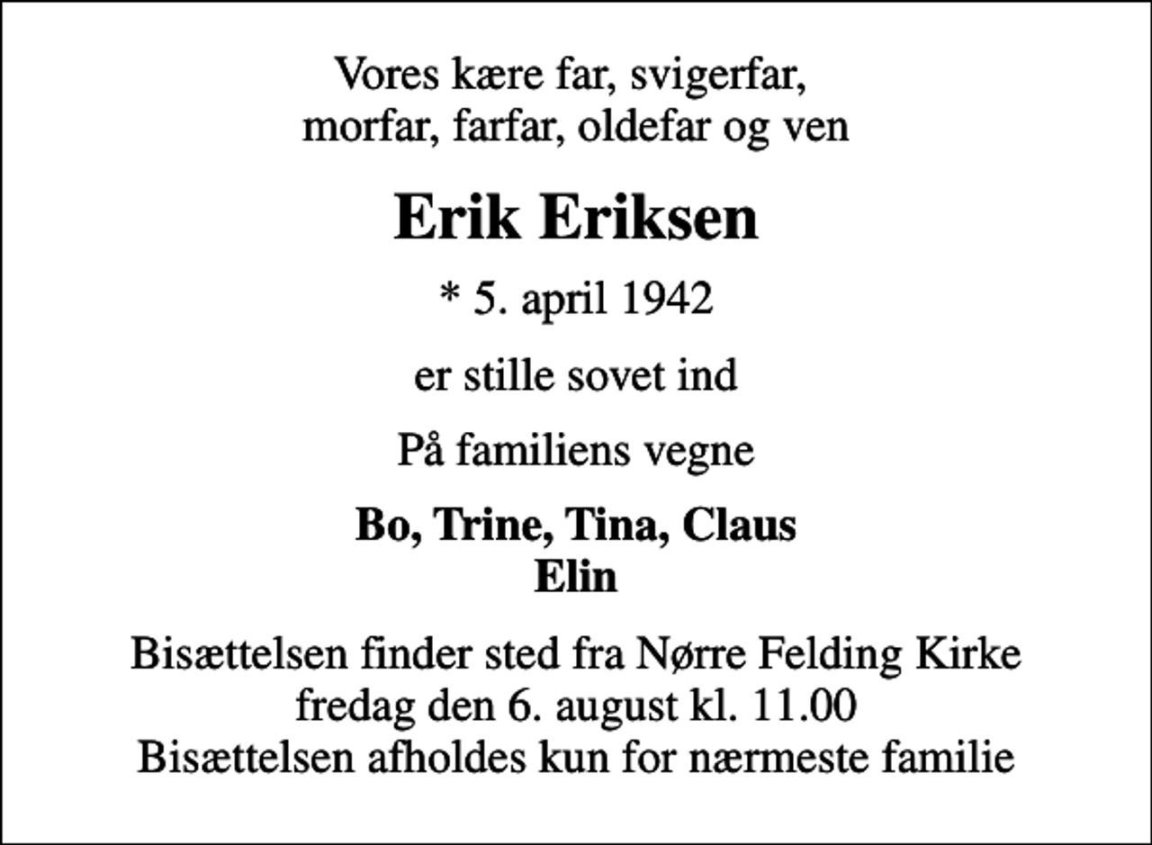 <p>Vores kære far, svigerfar, morfar, farfar, oldefar og ven<br />Erik Eriksen<br />* 5. april 1942<br />er stille sovet ind<br />På familiens vegne<br />Bo, Trine, Tina, Claus Elin<br />Bisættelsen finder sted fra Nørre Felding Kirke fredag den 6. august kl. 11.00 Bisættelsen afholdes kun for nærmeste familie</p>
