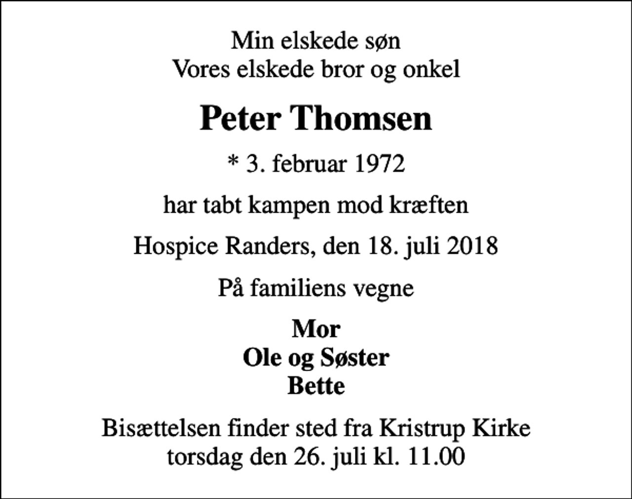 <p>Min elskede søn Vores elskede bror og onkel<br />Peter Thomsen<br />* 3. februar 1972<br />har tabt kampen mod kræften<br />Hospice Randers, den 18. juli 2018<br />På familiens vegne<br />Mor Ole og Søster Bette<br />Bisættelsen finder sted fra Kristrup Kirke torsdag den 26. juli kl. 11.00</p>