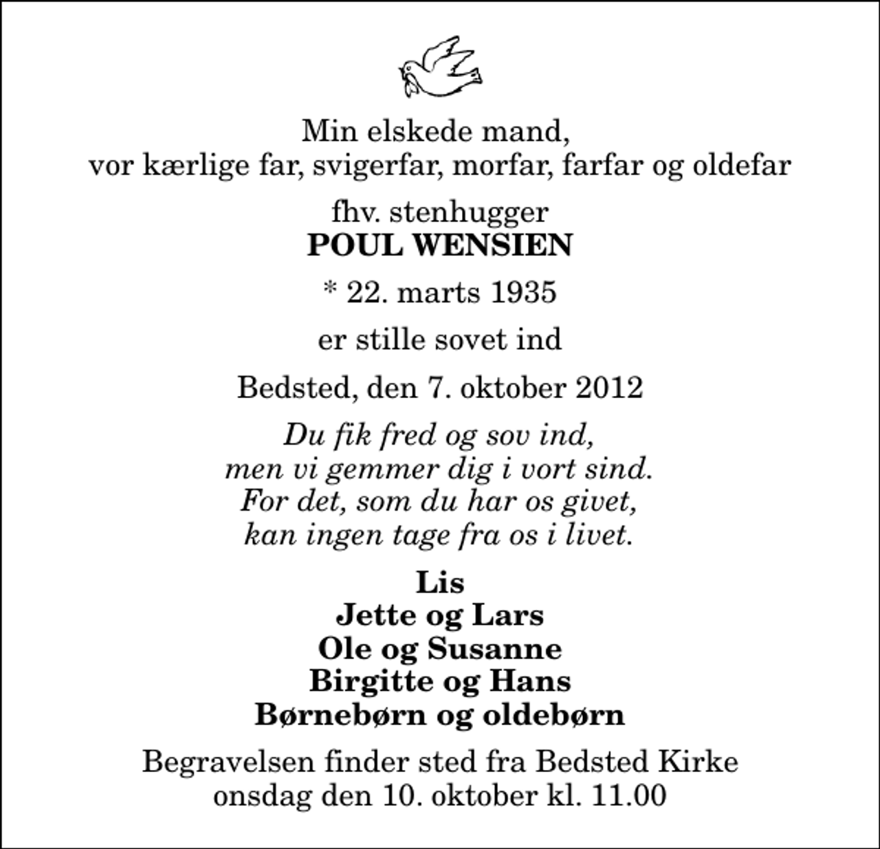 <p>Min elskede mand, vor kærlige far, svigerfar, morfar, farfar og oldefar<br />fhv. stenhugger<br />Poul Wensien<br />* 22. marts 1935<br />er stille sovet ind<br />Bedsted, den 7. oktober 2012<br />Du fik fred og sov ind, men vi gemmer dig i vort sind. For det, som du har os givet, kan ingen tage fra os i livet.<br />Lis Jette og Lars Ole og Susanne Birgitte og Hans Børnebørn og oldebørn<br />Begravelsen finder sted fra Bedsted Kirke onsdag den 10. oktober kl. 11.00</p>