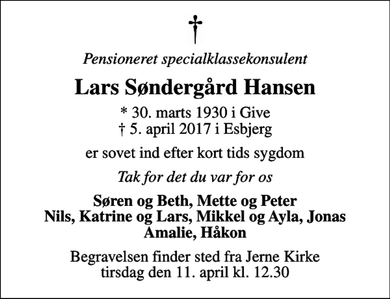 <p>Pensioneret specialklassekonsulent<br />Lars Søndergård Hansen<br />* 30. marts 1930 i Give<br />✝ 5. april 2017 i Esbjerg<br />er sovet ind efter kort tids sygdom<br />Tak for det du var for os<br />Søren og Beth, Mette og Peter Nils, Katrine og Lars, Mikkel og Ayla, Jonas Amalie, Håkon<br />Begravelsen finder sted fra Jerne Kirke tirsdag den 11. april kl. 12.30</p>