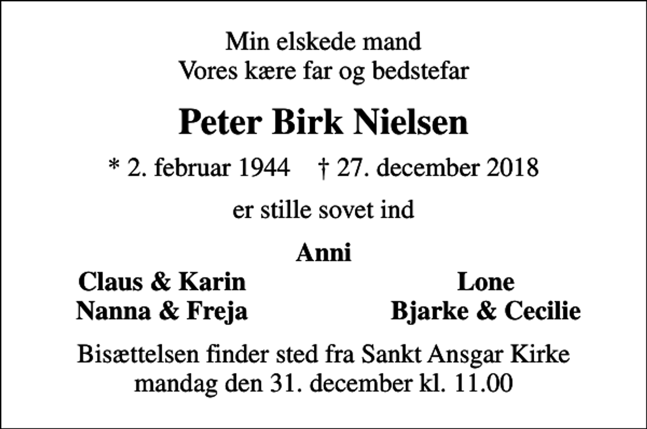 <p>Min elskede mand Vores kære far og bedstefar<br />Peter Birk Nielsen<br />* 2. februar 1944 ✝ 27. december 2018<br />er stille sovet ind<br />Anni<br />Claus &amp; Karin<br />Lone<br />Nanna &amp; Freja<br />Bjarke &amp; Cecilie<br />Bisættelsen finder sted fra Sankt Ansgar Kirke mandag den 31. december kl. 11.00</p>