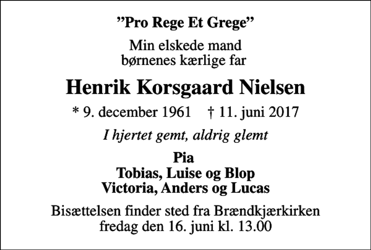<p>Pro Rege Et Grege<br />Min elskede mand børnenes kærlige far<br />Henrik Korsgaard Nielsen<br />* 9. december 1961 ✝ 11. juni 2017<br />I hjertet gemt, aldrig glemt<br />Pia Tobias, Luise og Blop Victoria, Anders og Lucas<br />Bisættelsen finder sted fra Brændkjærkirken fredag den 16. juni kl. 13.00</p>