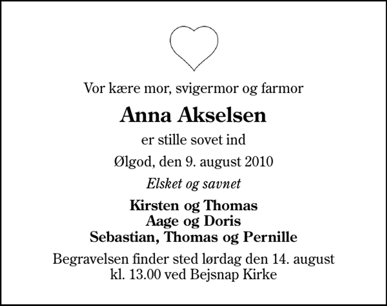 <p>Vor kære mor, svigermor og farmor<br />Anna Akselsen<br />er stille sovet ind<br />Ølgod, den 9. august 2010<br />Elsket og savnet<br />Kirsten og Thomas Aage og Doris Sebastian, Thomas og Pernille<br />Begravelsen finder sted lørdag den 14. august kl. 13.00 ved Bejsnap Kirke</p>