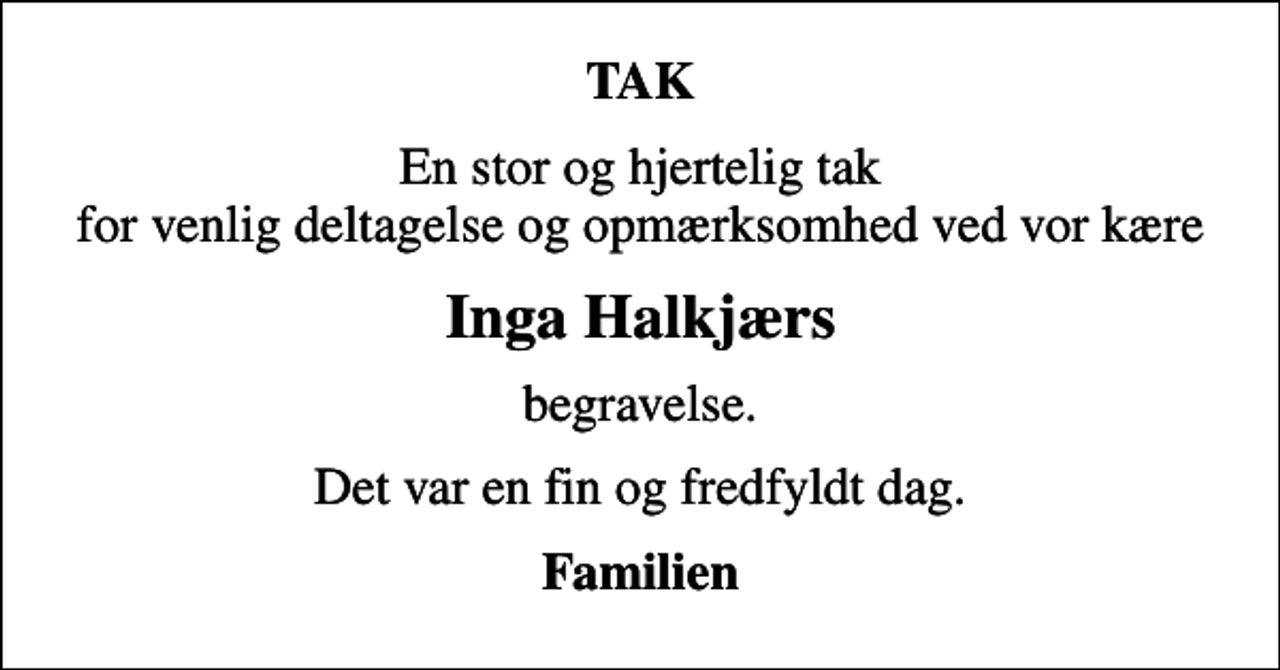 <p>TAK<br />En stor og hjertelig tak for venlig deltagelse og opmærksomhed ved vor kære<br />Inga Halkjærs<br />begravelse.<br />Det var en fin og fredfyldt dag.<br />Familien</p>