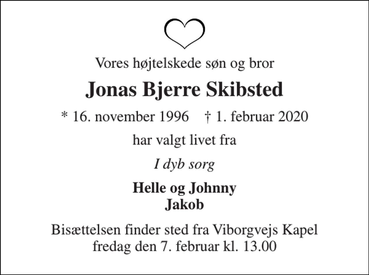 <p>Vores højtelskede søn og bror<br />Jonas Bjerre Skibsted<br />★​ 16. november 1996​ ✝​ 1. februar 2020<br />har valgt livet fra<br />I dyb sorg<br />Helle og Johnny Jakob<br />Bisættelsen​ finder sted fra Viborgvejs Kapel​ fredag den 7. februar​ kl. 13.00</p>