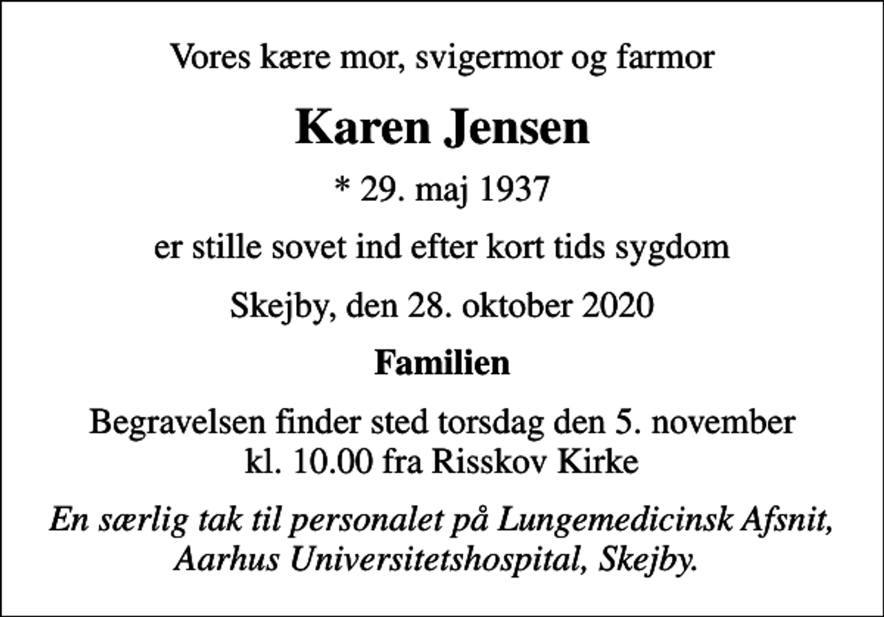 <p>Vores kære mor, svigermor og farmor<br />Karen Jensen<br />* 29. maj 1937<br />er stille sovet ind efter kort tids sygdom<br />Skejby, den 28. oktober 2020<br />Familien<br />Begravelsen finder sted torsdag den 5. november kl. 10.00 fra Risskov Kirke<br />En særlig tak til personalet på Lungemedicinsk Afsnit, Aarhus Universitetshospital, Skejby.</p>