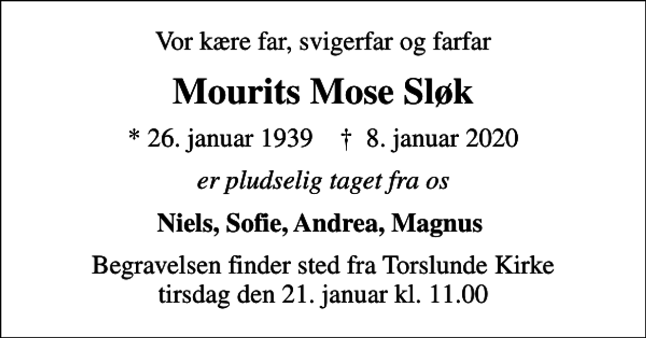<p>Vor kære far, svigerfar og farfar<br />Mourits Mose Sløk<br />* 26. januar 1939 ✝ 8. januar 2020<br />er pludselig taget fra os<br />Niels, Sofie, Andrea, Magnus<br />Begravelsen finder sted fra Torslunde Kirke tirsdag den 21. januar kl. 11.00</p>