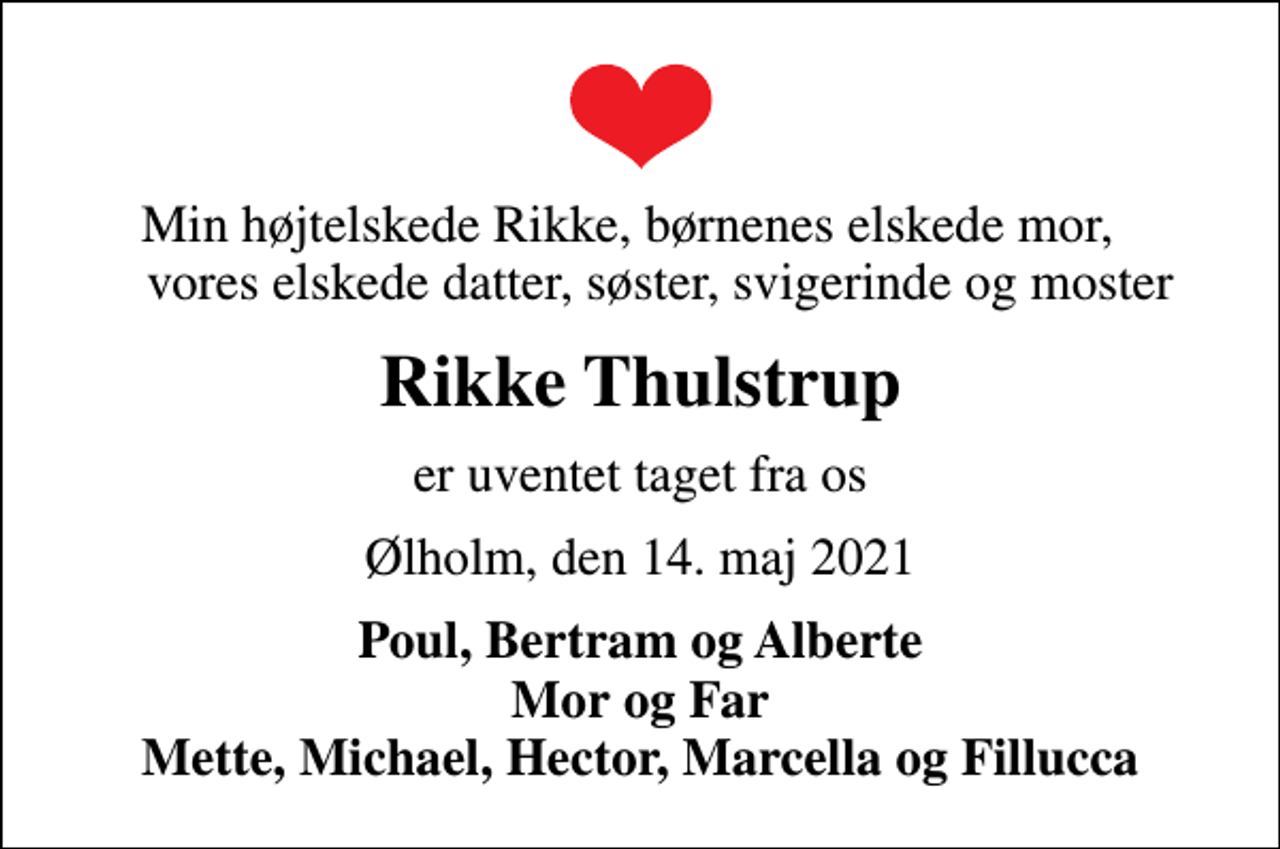 <p>Min højtelskede Rikke, børnenes elskede mor, vores elskede datter, søster, svigerinde og moster<br />Rikke Thulstrup<br />er uventet taget fra os<br />Ølholm, den 14. maj 2021<br />Poul, Bertram og Alberte Mor og Far Mette, Michael, Hector, Marcella og Fillucca</p>