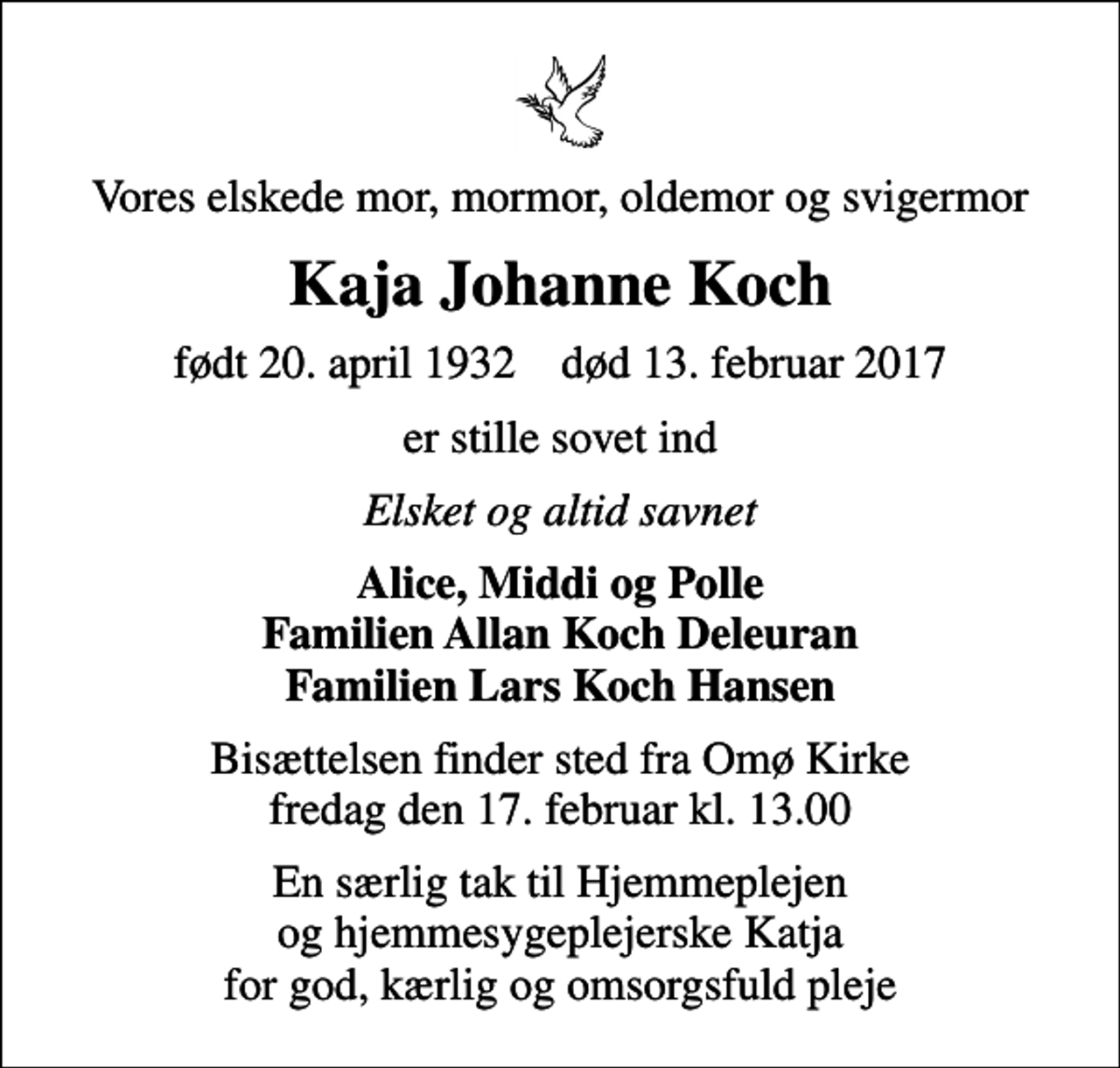 <p>Vores elskede mor, mormor, oldemor og svigermor<br />Kaja Johanne Koch<br />født 20. april 1932 død 13. februar 2017<br />er stille sovet ind<br />Elsket og altid savnet<br />Alice, Middi og Polle Familien Allan Koch Deleuran Familien Lars Koch Hansen<br />Bisættelsen finder sted fra Omø Kirke fredag den 17. februar kl. 13.00<br />En særlig tak til Hjemmeplejen og hjemmesygeplejerske Katja for god, kærlig og omsorgsfuld pleje</p>