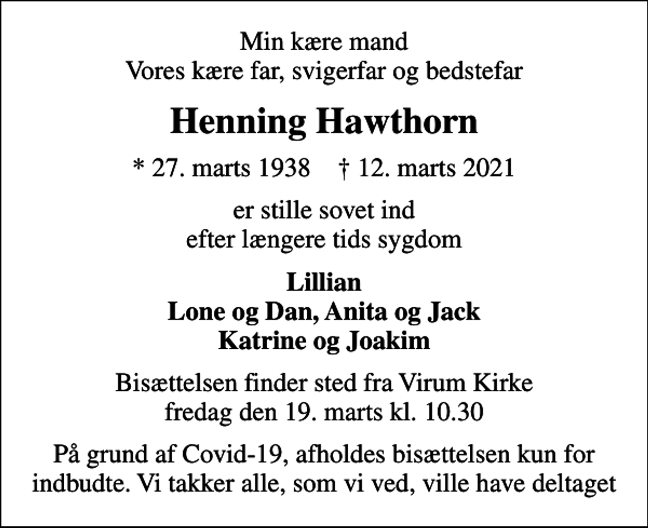 <p>Min kære mand Vores kære far, svigerfar og bedstefar<br />Henning Hawthorn<br />* 27. marts 1938 ✝ 12. marts 2021<br />er stille sovet ind efter længere tids sygdom<br />Lillian Lone og Dan, Anita og Jack Katrine og Joakim<br />Bisættelsen finder sted fra Virum Kirke fredag den 19. marts kl. 10.30<br />På grund af Covid-19, afholdes bisættelsen kun for indbudte. Vi takker alle, som vi ved, ville have deltaget</p>