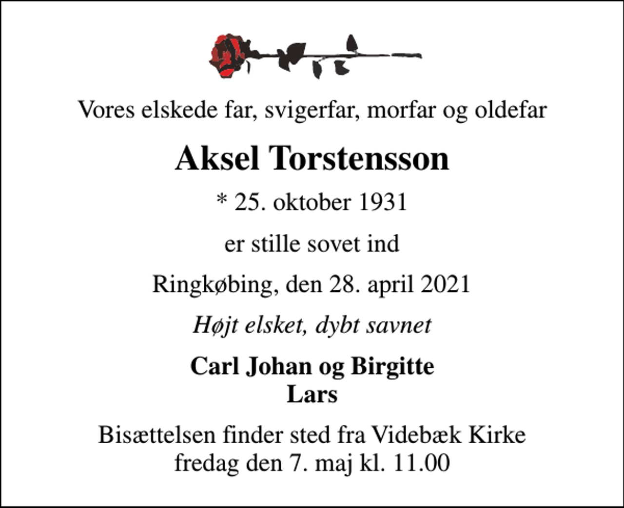 <p>Vores elskede far, svigerfar, morfar og oldefar<br />Aksel Torstensson<br />* 25. oktober 1931<br />er stille sovet ind<br />Ringkøbing, den 28. april 2021<br />Højt elsket, dybt savnet<br />Carl Johan og Birgitte Lars<br />Bisættelsen finder sted fra Videbæk Kirke fredag den 7. maj kl. 11.00</p>