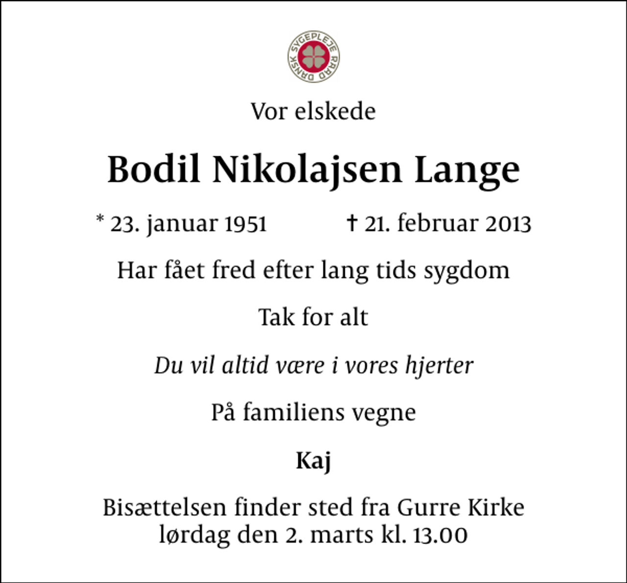 <p>Vor elskede<br />Bodil Nikolajsen Lange<br />* 23. januar 1951 ✝ 21. februar 2013<br />Har fået fred efter lang tids sygdom<br />Tak for alt<br />Du vil altid være i vores hjerter<br />På familiens vegne<br />Kaj<br />Bisættelsen finder sted fra Gurre Kirke lørdag den 2. marts kl. 13.00</p>