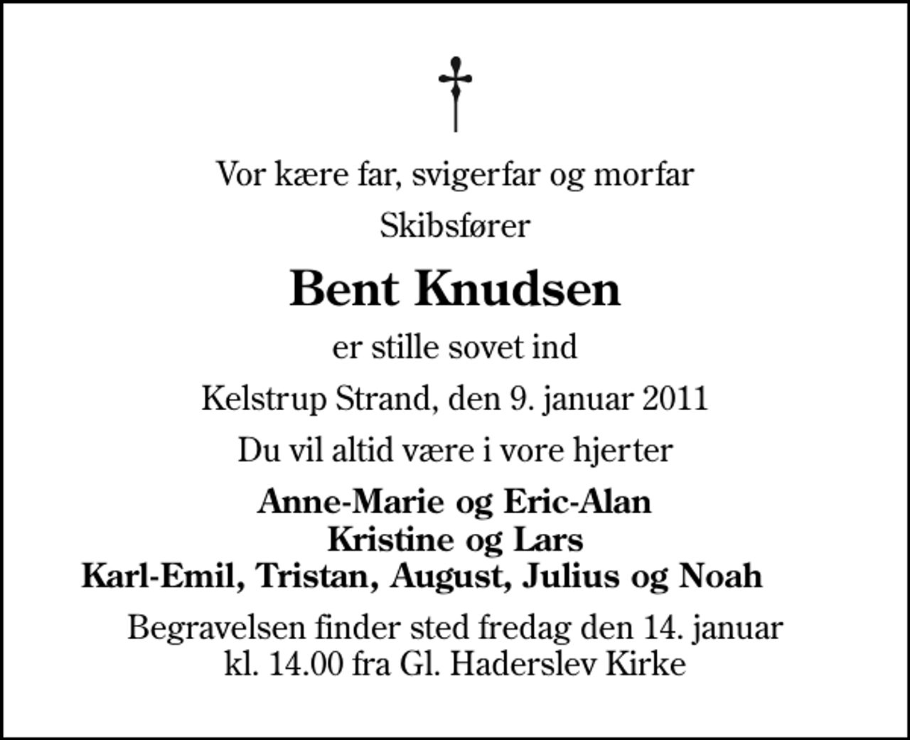 <p>Vor kære far, svigerfar og morfar<br />Skibsfører<br />Bent Knudsen<br />er stille sovet ind<br />Kelstrup Strand, den 9. januar 2011<br />Du vil altid være i vore hjerter<br />Anne-Marie og Eric-Alan Kristine og Lars Karl-Emil, Tristan, August, Julius og Noah<br />Begravelsen finder sted fredag den 14. januar kl. 14.00 fra Gl. Haderslev Kirke</p>