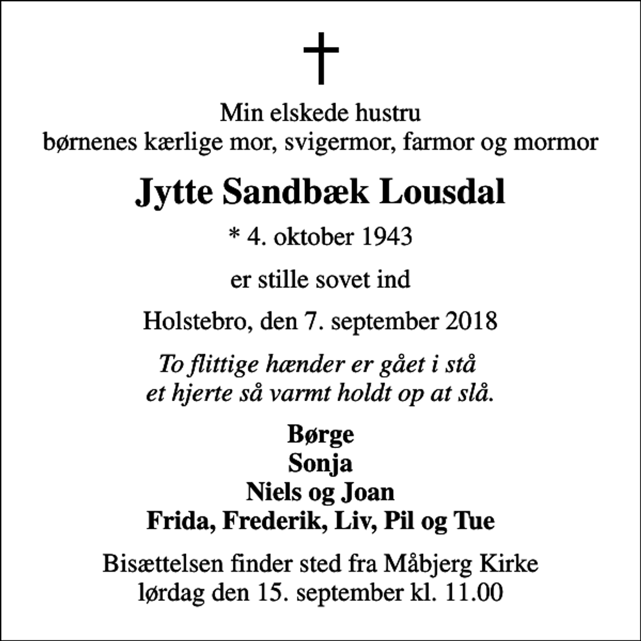 <p>Min elskede hustru børnenes kærlige mor, svigermor, farmor og mormor<br />Jytte Sandbæk Lousdal<br />* 4. oktober 1943<br />er stille sovet ind<br />Holstebro, den 7. september 2018<br />To flittige hænder er gået i stå et hjerte så varmt holdt op at slå.<br />Børge Sonja Niels og Joan Frida, Frederik, Liv, Pil og Tue<br />Bisættelsen finder sted fra Måbjerg Kirke lørdag den 15. september kl. 11.00</p>