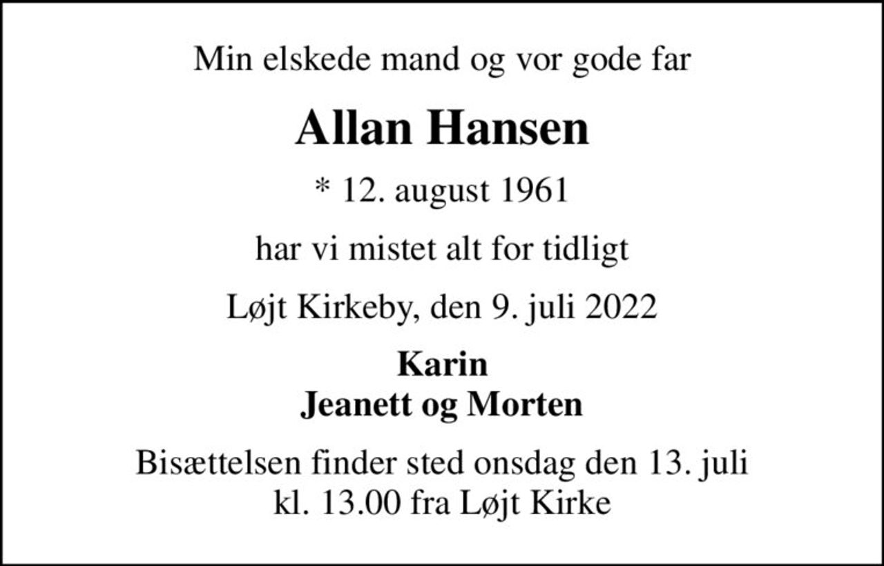Min elskede mand og vor gode far
Allan Hansen
* 12. august 1961
har vi mistet alt for tidligt
Løjt Kirkeby, den 9. juli 2022
Karin Jeanett og Morten
Bisættelsen finder sted onsdag den 13. juli kl. 13.00 fra Løjt Kirke